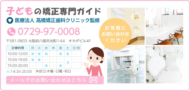 お子様の矯正専門ガイド　髙橋矯正歯科クリニック監修　0729-97-0008　〒581-0003　大阪府八尾市光町1-64　オカダビル4F